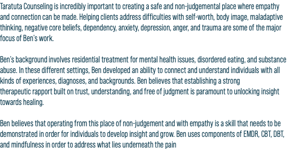 Taratuta Counseling is incredibly important to creating a safe and non-judgemental place where empathy and connection can be made. Helping clients address difficulties with self-worth, body image, maladaptive thinking, negative core beliefs, dependency, anxiety, depression, anger, and trauma are some of the major focus of Ben's work. Ben's background involves residential treatment for mental health issues, disordered eating, and substance abuse. In these different settings, Ben developed an ability to connect and understand individuals with all kinds of experiences, diagnoses, and backgrounds. Ben believes that establishing a strong therapeutic rapport built on trust, understanding, and free of judgment is paramount to unlocking insight towards healing. Ben believes that operating from this place of non-judgement and with empathy is a skill that needs to be demonstrated in order for individuals to develop insight and grow. Ben uses components of EMDR, CBT, DBT, and mindfulness in order to address what lies underneath the pain